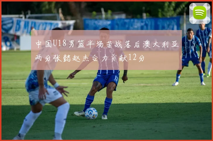 中国U18男篮半场苦战落后澳大利亚两分张懿赵杰合力贡献12分