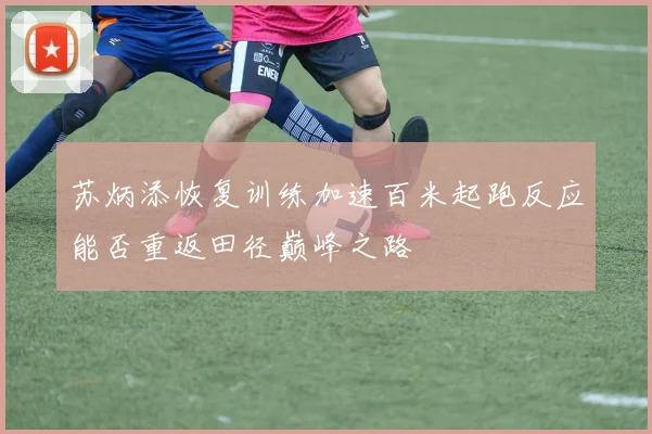 苏炳添恢复训练加速百米起跑反应能否重返田径巅峰之路