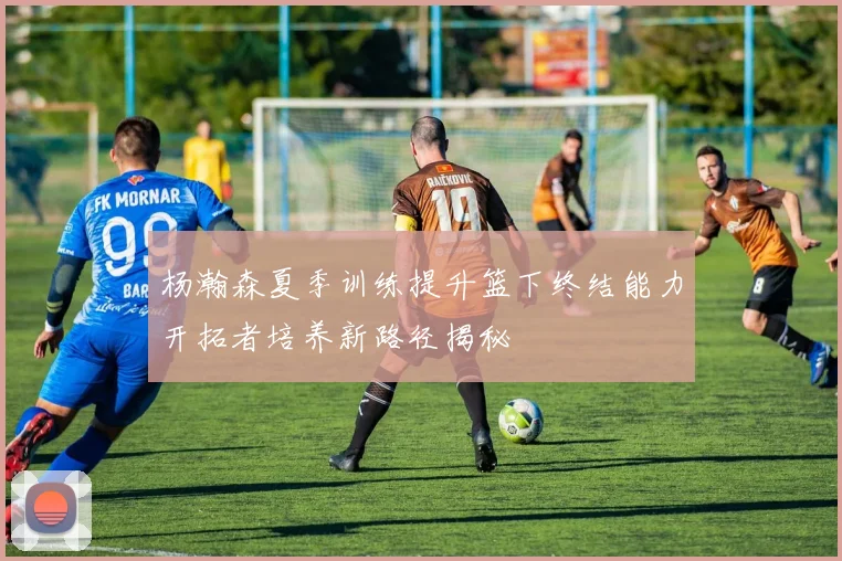 杨瀚森夏季训练提升篮下终结能力开拓者培养新路径揭秘