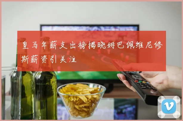 皇马年薪支出榜揭晓姆巴佩维尼修斯薪资引关注